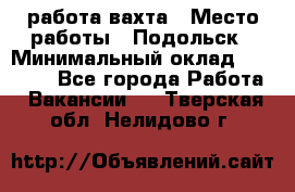 работа.вахта › Место работы ­ Подольск › Минимальный оклад ­ 36 000 - Все города Работа » Вакансии   . Тверская обл.,Нелидово г.